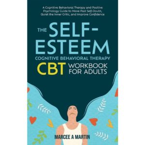 THE SELF-ESTEEM COGNITIVE BEHAVIOR THERAPY (CBT) WORKBOOK FOR ADULTS A Cognitive Behavioral Therapy And Positive Psychology Guide To Move Past Self-Doubt, Quiet The Inner Critic, And Improve Confidence by Marcee Martin