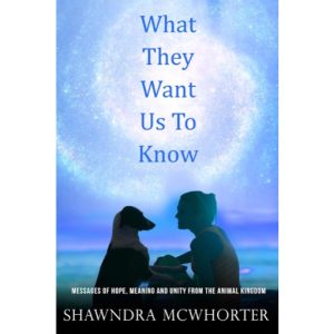 What They Want Us To Know, Messages of Hope, Meaning and Unity From the Animal Kingdon by Shawndra McWhorter